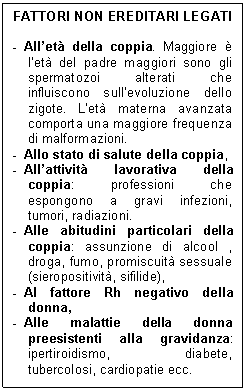 Text Box: FATTORI NON EREDITARI LEGATI

-	All'et della coppia. Maggiore  l'et del padre maggiori sono gli spermatozoi alterati che influiscono sull'evoluzione dello zigote. L'et materna avanzata comporta una maggiore frequenza di malformazioni.
-	Allo stato di salute della coppia,
-	All'attivit lavorativa della coppia: professioni che espongono a gravi infezioni, tumori, radiazioni.
-	Alle abitudini particolari della coppia: assunzione di alcool , droga, fumo, promiscuit sessuale (sieropositivit, sifilide),
-	Al fattore Rh negativo della donna,
-	Alle malattie della donna preesistenti alla gravidanza: ipertiroidismo, diabete, tubercolosi, cardiopatie ecc.
